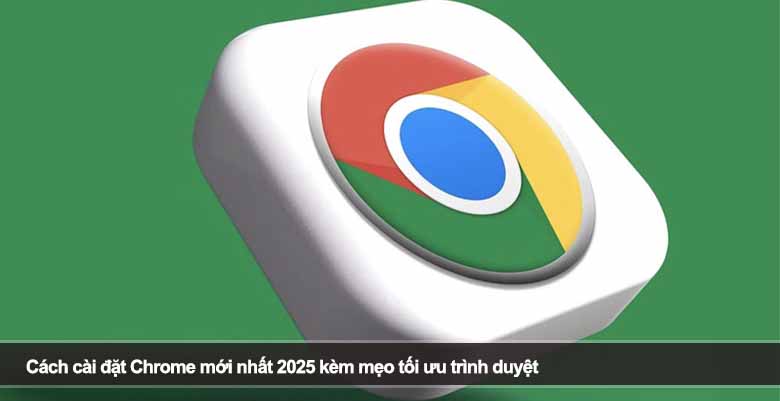 Cách cài đặt Chrome mới nhất 2025 kèm mẹo tối ưu trình duyệt
