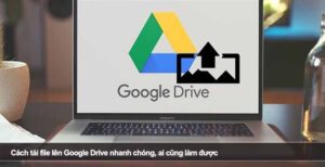Cách tải file lên Google Drive nhanh chóng, ai cũng làm được